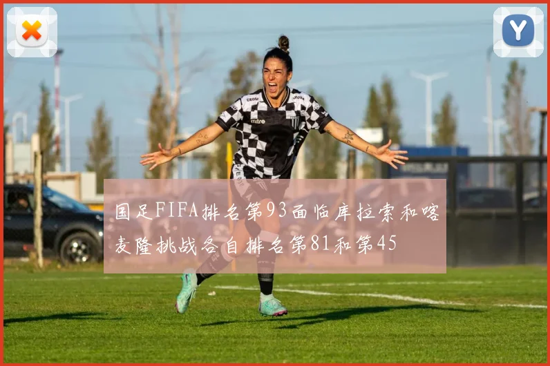 国足FIFA排名第93面临库拉索和喀麦隆挑战各自排名第81和第45