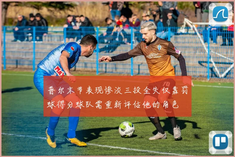 普尔末节表现惨淡三投全失仅靠罚球得分球队需重新评估他的角色