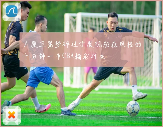 广厦卫冕梦碎辽宁展现船森风格的十分钟一节CBA精彩对决