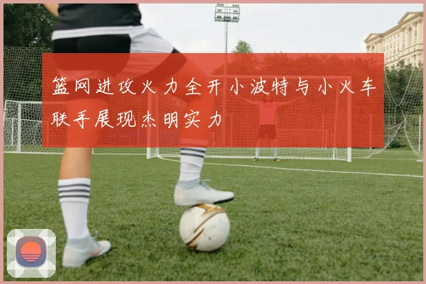 篮网进攻火力全开小波特与小火车联手展现杰明实力