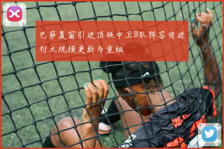 巴萨夏窗引进顶级中卫B队阵容将进行大规模更新与重组