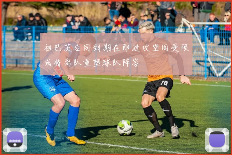 祖巴茨合同到期在即进攻空间受限或将离队重塑球队阵容