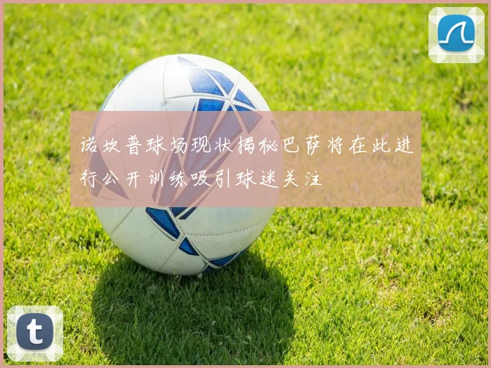 诺坎普球场现状揭秘巴萨将在此进行公开训练吸引球迷关注