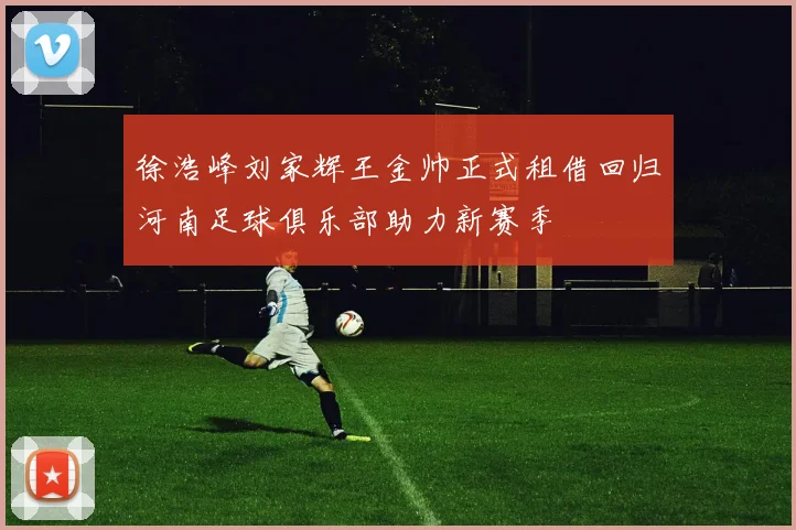 徐浩峰刘家辉王金帅正式租借回归河南足球俱乐部助力新赛季
