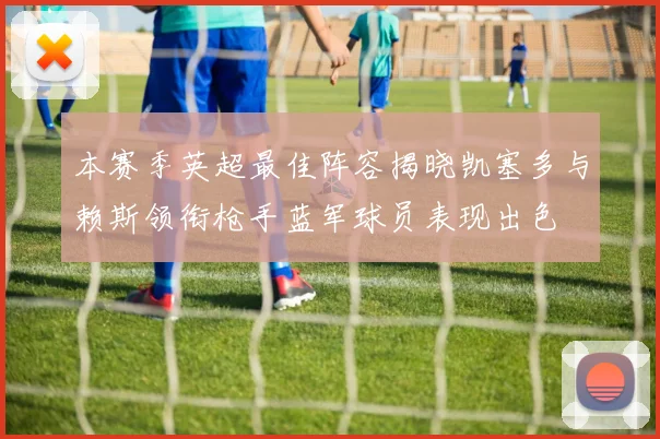 本赛季英超最佳阵容揭晓凯塞多与赖斯领衔枪手蓝军球员表现出色