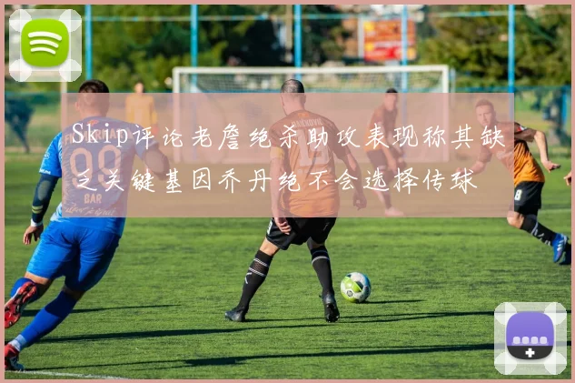 Skip评论老詹绝杀助攻表现称其缺乏关键基因乔丹绝不会选择传球