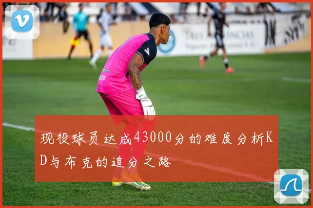 现役球员达成43000分的难度分析KD与布克的追分之路