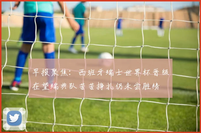 早报聚焦：西班牙瑞士世界杯晋级在望瑞典队苦苦挣扎仍未尝胜绩