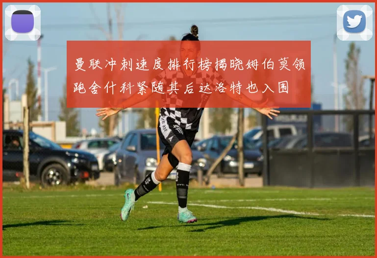 曼联冲刺速度排行榜揭晓姆伯莫领跑舍什科紧随其后达洛特也入围