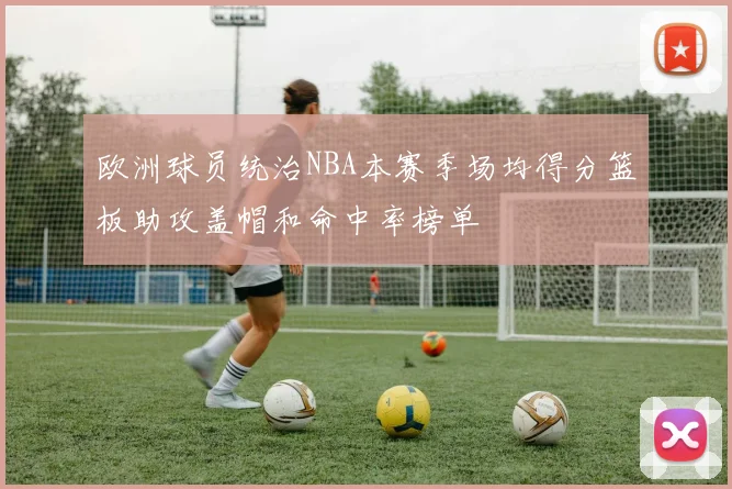 欧洲球员统治NBA本赛季场均得分篮板助攻盖帽和命中率榜单