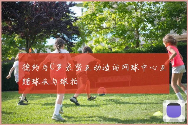 德约与C罗亲密互动造访网球中心互赠球衣与球拍
