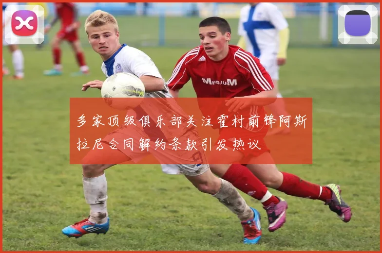 多家顶级俱乐部关注霍村前锋阿斯拉尼合同解约条款引发热议