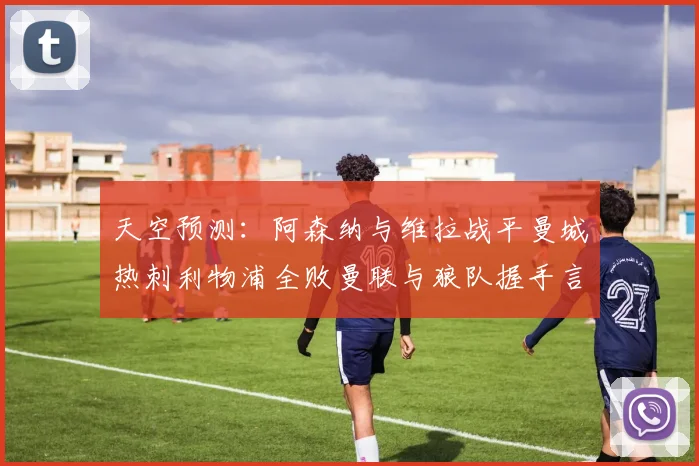 天空预测：阿森纳与维拉战平曼城热刺利物浦全败曼联与狼队握手言和