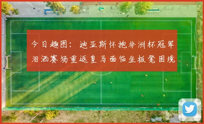 今日趣图：迪亚斯怀抱非洲杯冠军泪洒赛场重返皇马面临坐板凳困境