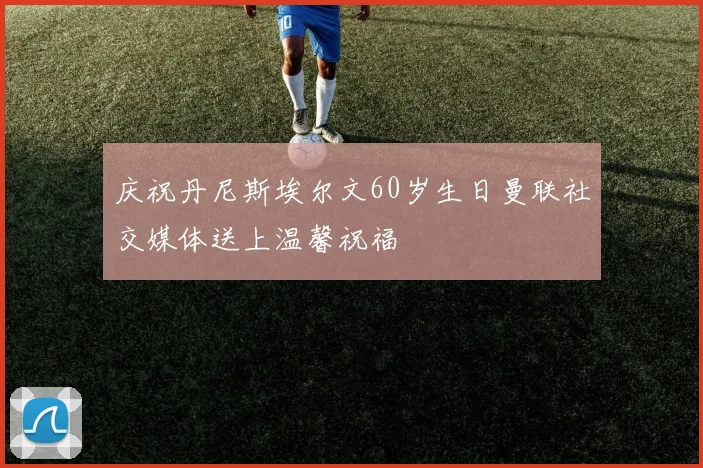 庆祝丹尼斯埃尔文60岁生日曼联社交媒体送上温馨祝福