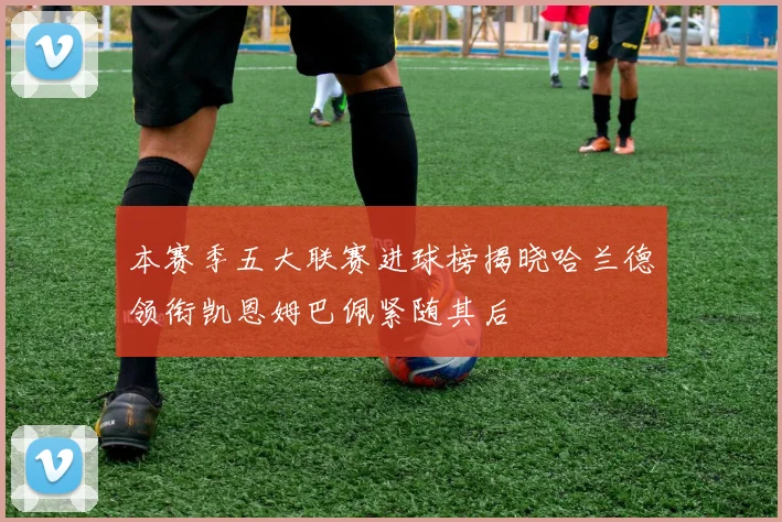 本赛季五大联赛进球榜揭晓哈兰德领衔凯恩姆巴佩紧随其后