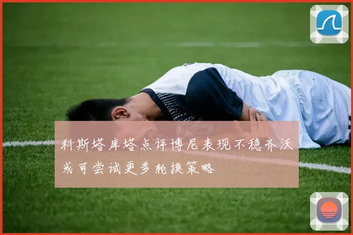 科斯塔库塔点评博尼表现不稳齐沃或可尝试更多轮换策略